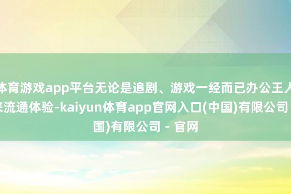 体育游戏app平台无论是追剧、游戏一经而已办公王人能带来流通体验-kaiyun体育app官网入口(中国)有限公司 - 官网