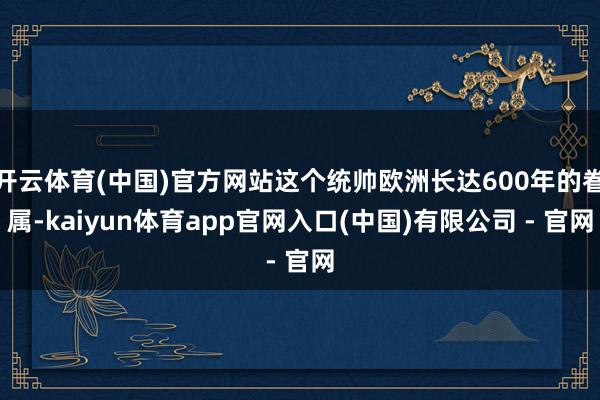 开云体育(中国)官方网站这个统帅欧洲长达600年的眷属-kaiyun体育app官网入口(中国)有限公司 - 官网