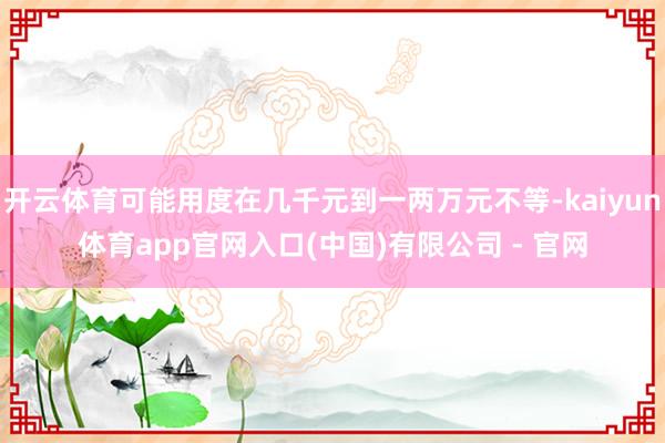 开云体育可能用度在几千元到一两万元不等-kaiyun体育app官网入口(中国)有限公司 - 官网