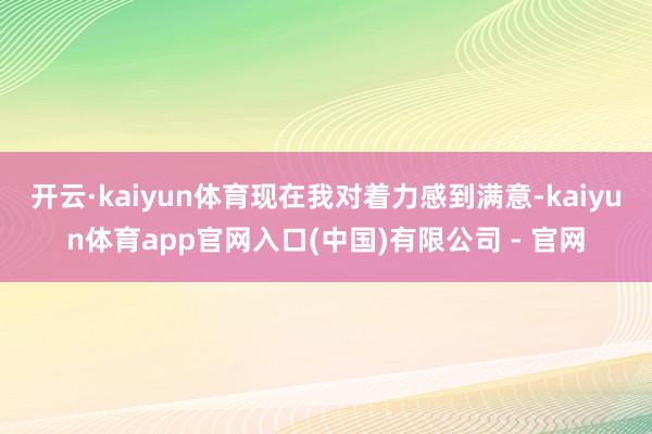 开云·kaiyun体育现在我对着力感到满意-kaiyun体育app官网入口(中国)有限公司 - 官网