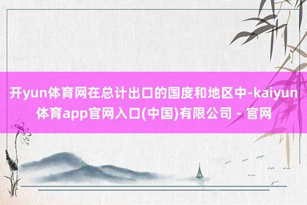 开yun体育网在总计出口的国度和地区中-kaiyun体育app官网入口(中国)有限公司 - 官网