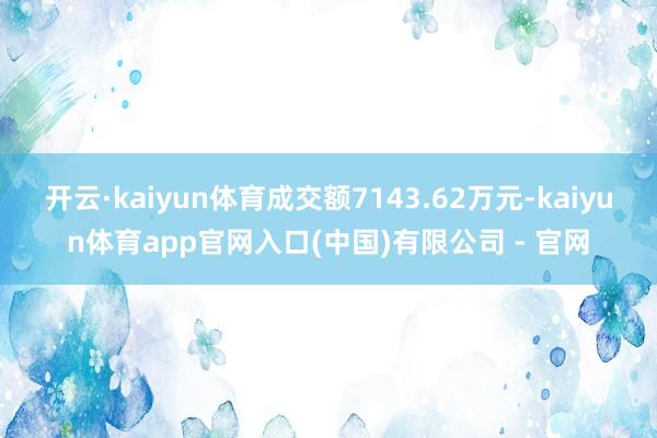 开云·kaiyun体育成交额7143.62万元-kaiyun体育app官网入口(中国)有限公司 - 官网