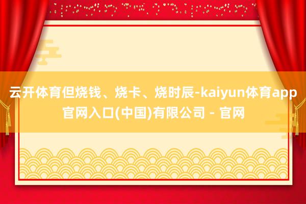 云开体育但烧钱、烧卡、烧时辰-kaiyun体育app官网入口(中国)有限公司 - 官网