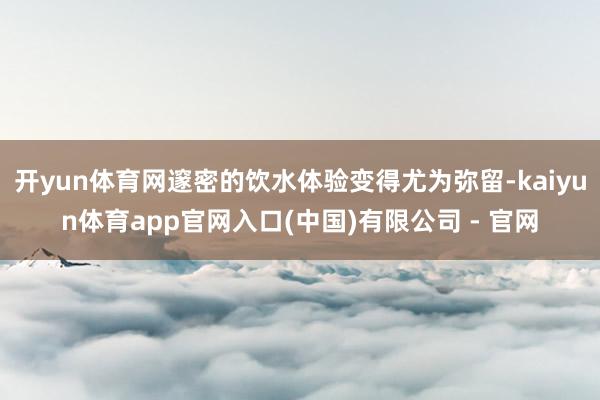 开yun体育网邃密的饮水体验变得尤为弥留-kaiyun体育app官网入口(中国)有限公司 - 官网