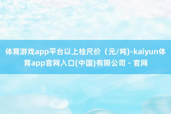 体育游戏app平台以上检尺价（元/吨)-kaiyun体育app官网入口(中国)有限公司 - 官网