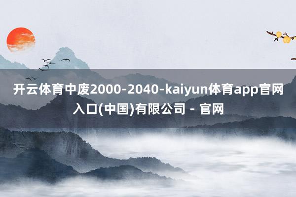 开云体育中废2000-2040-kaiyun体育app官网入口(中国)有限公司 - 官网