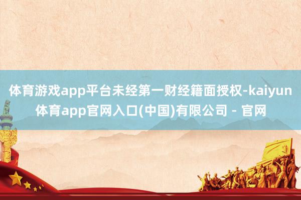 体育游戏app平台未经第一财经籍面授权-kaiyun体育app官网入口(中国)有限公司 - 官网