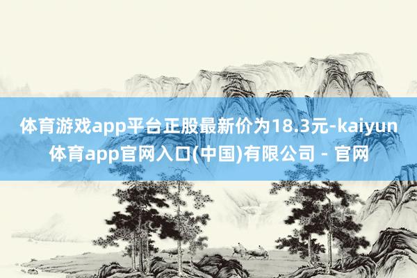 体育游戏app平台正股最新价为18.3元-kaiyun体育app官网入口(中国)有限公司 - 官网
