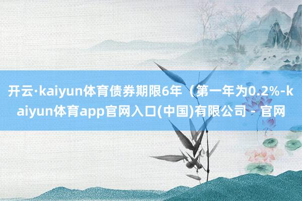 开云·kaiyun体育债券期限6年(第一年为0.2%-kaiyun体育app官网入口(中国)有限公司 - 官网