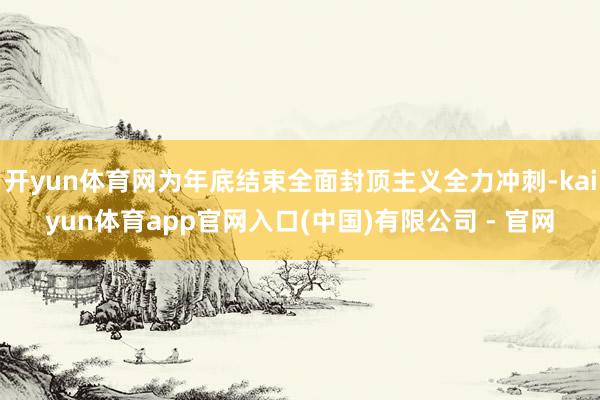 开yun体育网为年底结束全面封顶主义全力冲刺-kaiyun体育app官网入口(中国)有限公司 - 官网