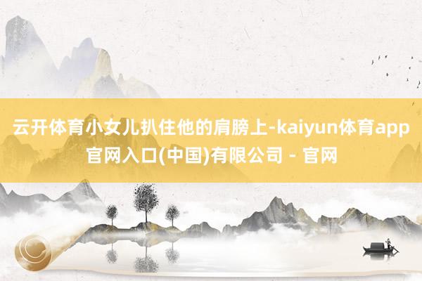 云开体育小女儿扒住他的肩膀上-kaiyun体育app官网入口(中国)有限公司 - 官网