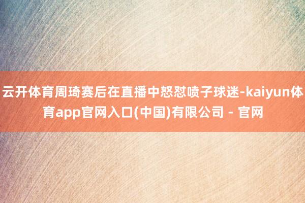 云开体育周琦赛后在直播中怒怼喷子球迷-kaiyun体育app官网入口(中国)有限公司 - 官网