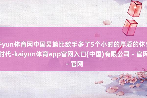 开yun体育网中国男篮比敌手多了5个小时的厚爱的休整时代-kaiyun体育app官网入口(中国)有限公司 - 官网