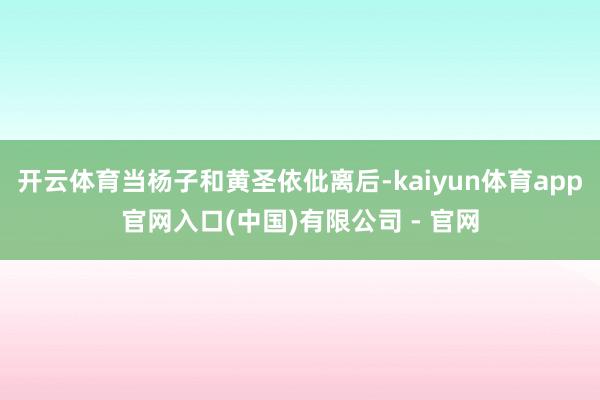 开云体育当杨子和黄圣依仳离后-kaiyun体育app官网入口(中国)有限公司 - 官网