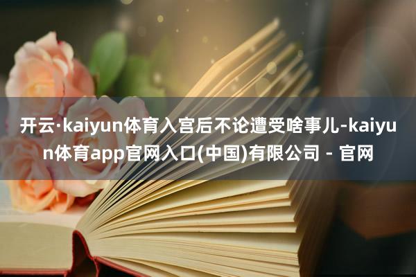 开云·kaiyun体育入宫后不论遭受啥事儿-kaiyun体育app官网入口(中国)有限公司 - 官网