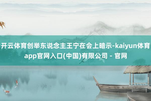 开云体育创举东说念主王宁在会上暗示-kaiyun体育app官网入口(中国)有限公司 - 官网