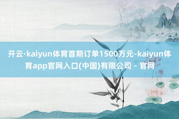 开云·kaiyun体育首期订单1500万元-kaiyun体育app官网入口(中国)有限公司 - 官网