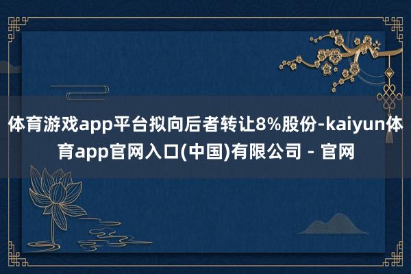 体育游戏app平台拟向后者转让8%股份-kaiyun体育app官网入口(中国)有限公司 - 官网