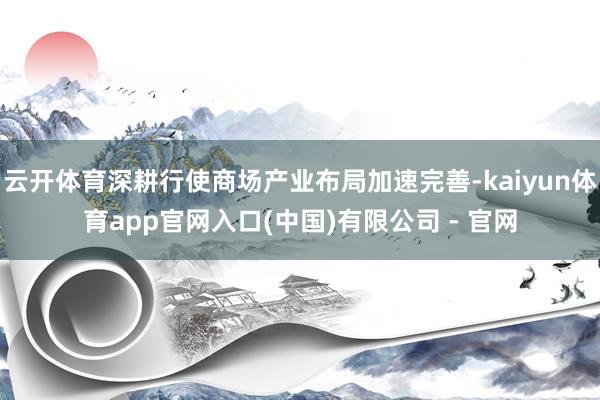 云开体育深耕行使商场产业布局加速完善-kaiyun体育app官网入口(中国)有限公司 - 官网