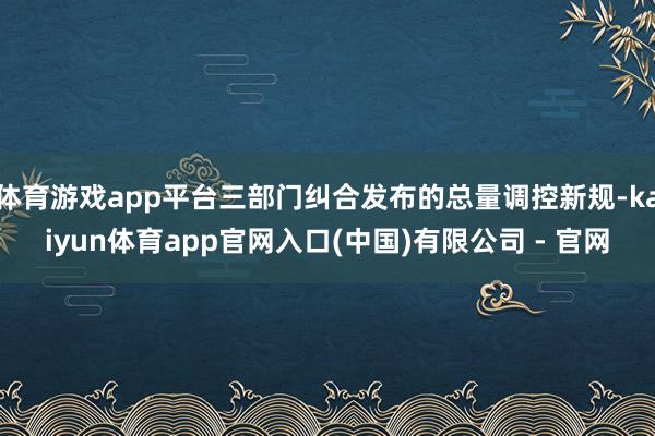 体育游戏app平台三部门纠合发布的总量调控新规-kaiyun体育app官网入口(中国)有限公司 - 官网