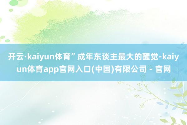 开云·kaiyun体育”成年东谈主最大的醒觉-kaiyun体育app官网入口(中国)有限公司 - 官网