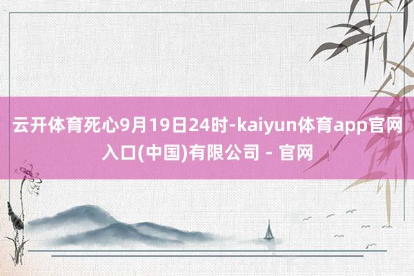 云开体育死心9月19日24时-kaiyun体育app官网入口(中国)有限公司 - 官网