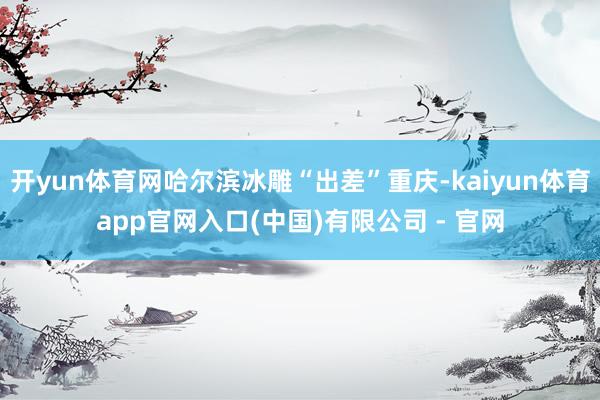 开yun体育网哈尔滨冰雕“出差”重庆-kaiyun体育app官网入口(中国)有限公司 - 官网
