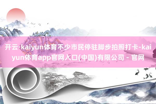 开云·kaiyun体育不少市民停驻脚步拍照打卡-kaiyun体育app官网入口(中国)有限公司 - 官网