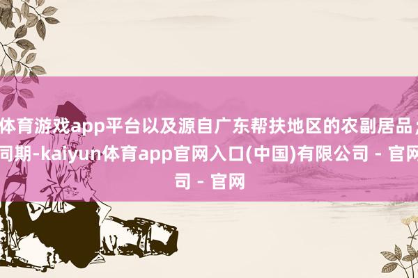 体育游戏app平台以及源自广东帮扶地区的农副居品；同期-kaiyun体育app官网入口(中国)有限公司 - 官网