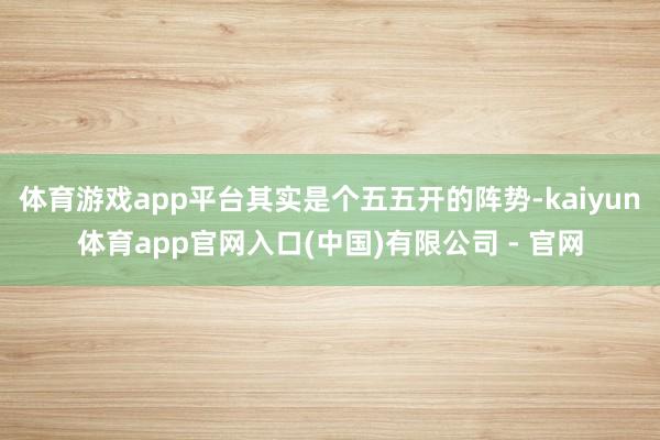 体育游戏app平台其实是个五五开的阵势-kaiyun体育app官网入口(中国)有限公司 - 官网