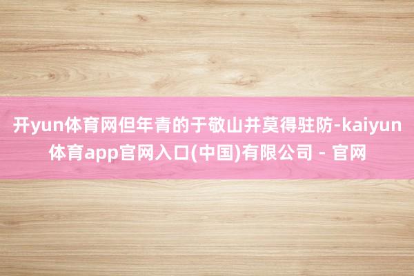 开yun体育网但年青的于敬山并莫得驻防-kaiyun体育app官网入口(中国)有限公司 - 官网