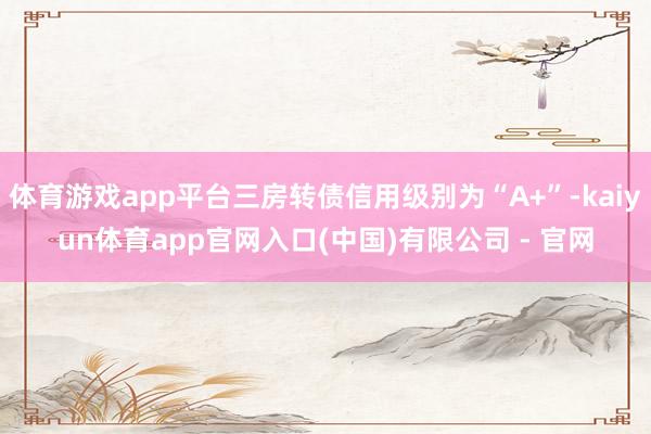 体育游戏app平台三房转债信用级别为“A+”-kaiyun体育app官网入口(中国)有限公司 - 官网