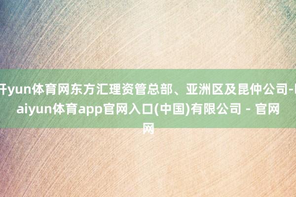 开yun体育网东方汇理资管总部、亚洲区及昆仲公司-kaiyun体育app官网入口(中国)有限公司 - 官网