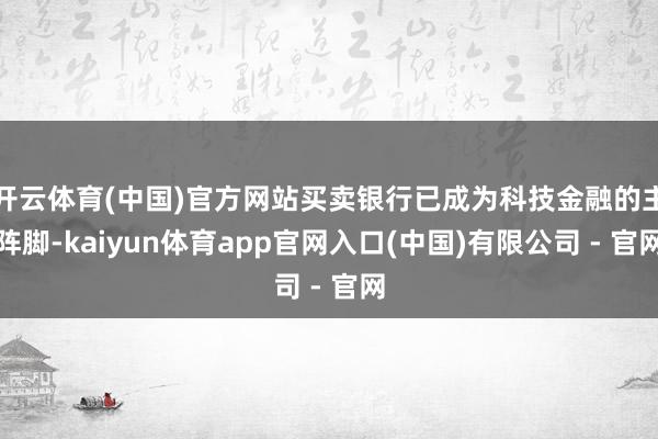 开云体育(中国)官方网站买卖银行已成为科技金融的主阵脚-kaiyun体育app官网入口(中国)有限公司 - 官网