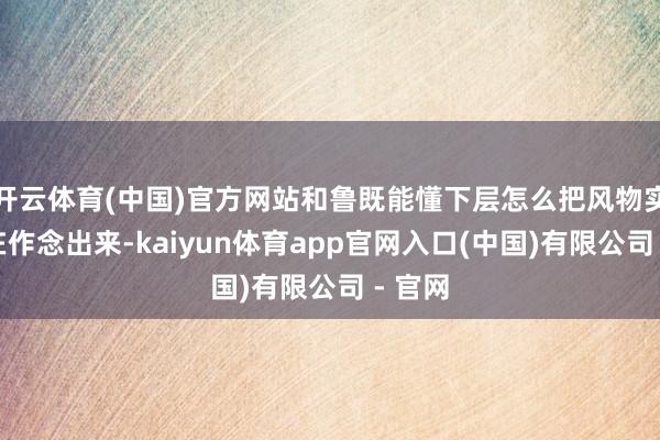 开云体育(中国)官方网站和鲁既能懂下层怎么把风物实着实在作念出来-kaiyun体育app官网入口(中国)有限公司 - 官网