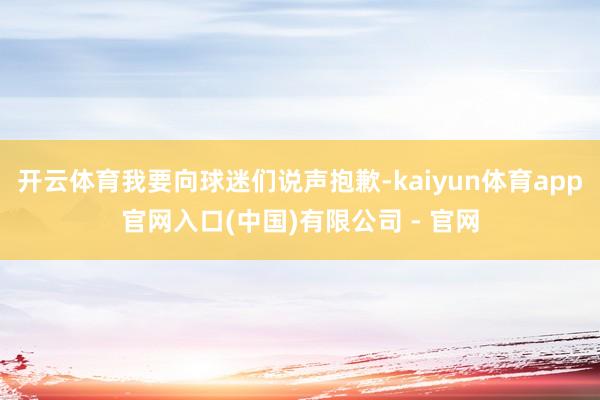 开云体育我要向球迷们说声抱歉-kaiyun体育app官网入口(中国)有限公司 - 官网