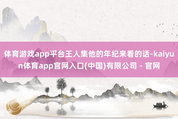 体育游戏app平台王人集他的年纪来看的话-kaiyun体育app官网入口(中国)有限公司 - 官网