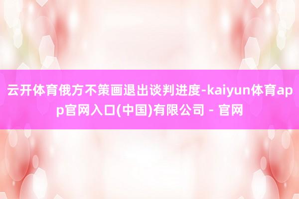 云开体育俄方不策画退出谈判进度-kaiyun体育app官网入口(中国)有限公司 - 官网
