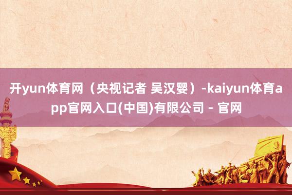 开yun体育网（央视记者 吴汉婴）-kaiyun体育app官网入口(中国)有限公司 - 官网