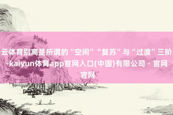 开云体育别离是所谓的“空闲”“复苏”与“过渡”三阶段-kaiyun体育app官网入口(中国)有限公司 - 官网