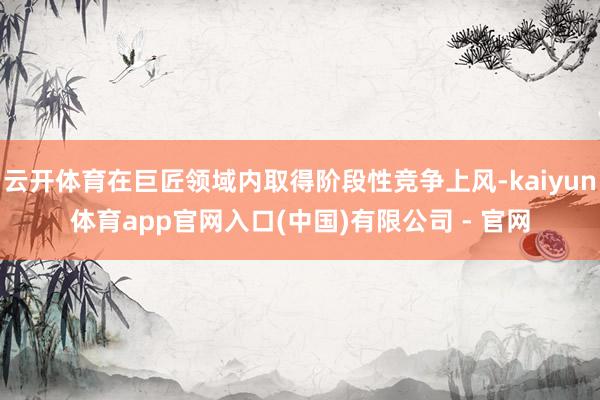 云开体育在巨匠领域内取得阶段性竞争上风-kaiyun体育app官网入口(中国)有限公司 - 官网