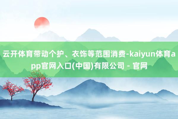 云开体育带动个护、衣饰等范围消费-kaiyun体育app官网入口(中国)有限公司 - 官网