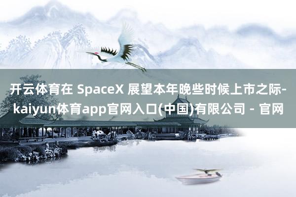 开云体育 在 SpaceX 展望本年晚些时候上市之际-kaiyun体育app官网入口(中国)有限公司 - 官网